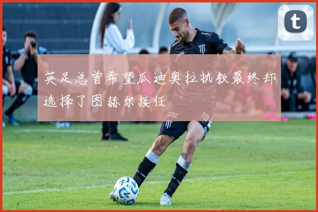 英足总曾希望瓜迪奥拉执教最终却选择了图赫尔接任