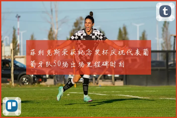 菲利克斯荣获纪念奖杯庆祝代表葡萄牙队50场出场里程碑时刻
