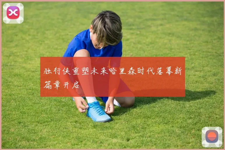 独行侠重塑未来哈里森时代落幕新篇章开启