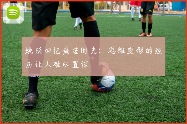 姚明回忆痛苦时光：思维变形的经历让人难以置信