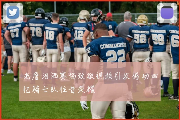 老詹泪洒赛场致敬视频引发感动回忆骑士队往昔荣耀