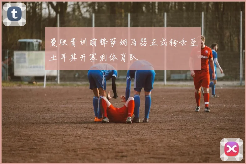 曼联青训前锋萨姆马瑟正式转会至土耳其开塞利体育队